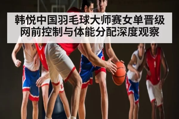 韩悦中国羽毛球大师赛女单晋级 网前控制与体能分配深度观察